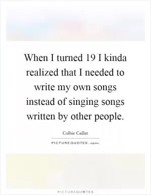 When I turned 19 I kinda realized that I needed to write my own songs instead of singing songs written by other people Picture Quote #1