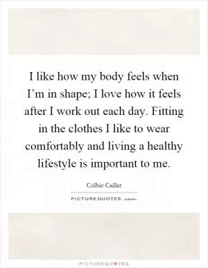 I like how my body feels when I’m in shape; I love how it feels after I work out each day. Fitting in the clothes I like to wear comfortably and living a healthy lifestyle is important to me Picture Quote #1