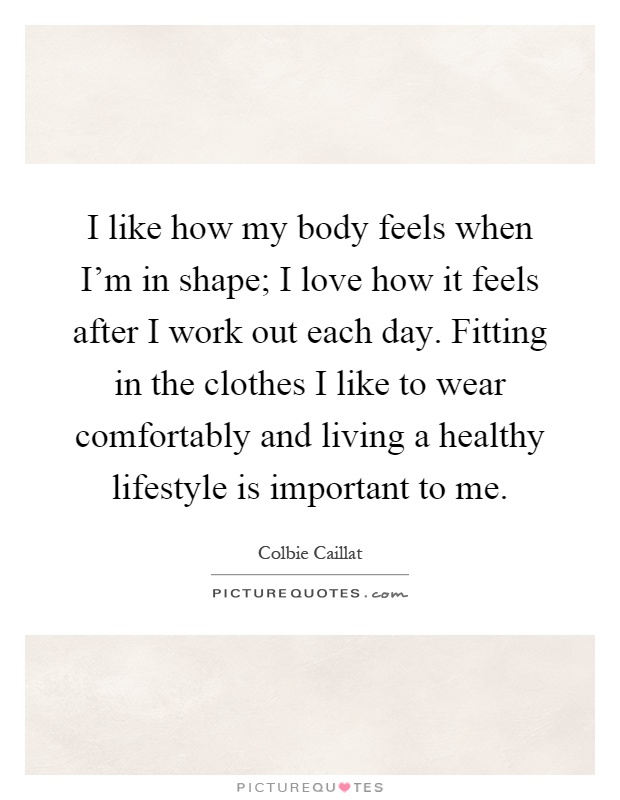 I like how my body feels when I'm in shape; I love how it feels after I work out each day. Fitting in the clothes I like to wear comfortably and living a healthy lifestyle is important to me Picture Quote #1