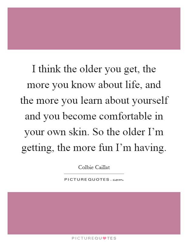 I think the older you get, the more you know about life, and the more you learn about yourself and you become comfortable in your own skin. So the older I'm getting, the more fun I'm having Picture Quote #1