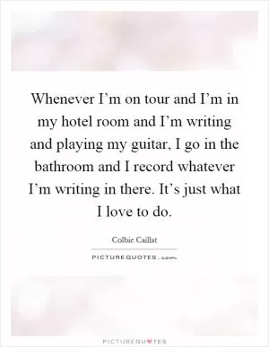 Whenever I’m on tour and I’m in my hotel room and I’m writing and playing my guitar, I go in the bathroom and I record whatever I’m writing in there. It’s just what I love to do Picture Quote #1