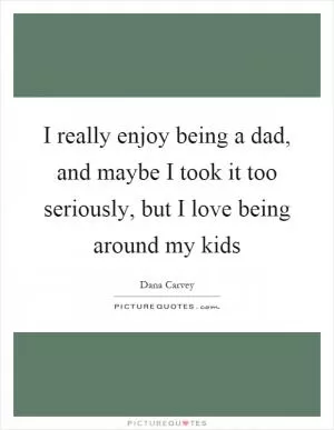 I really enjoy being a dad, and maybe I took it too seriously, but I love being around my kids Picture Quote #1