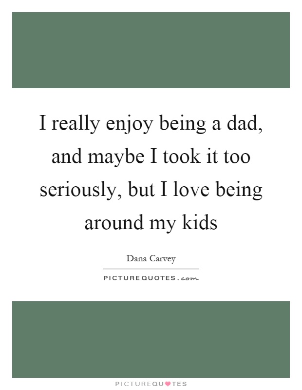 I really enjoy being a dad, and maybe I took it too seriously, but I love being around my kids Picture Quote #1