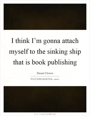 I think I’m gonna attach myself to the sinking ship that is book publishing Picture Quote #1