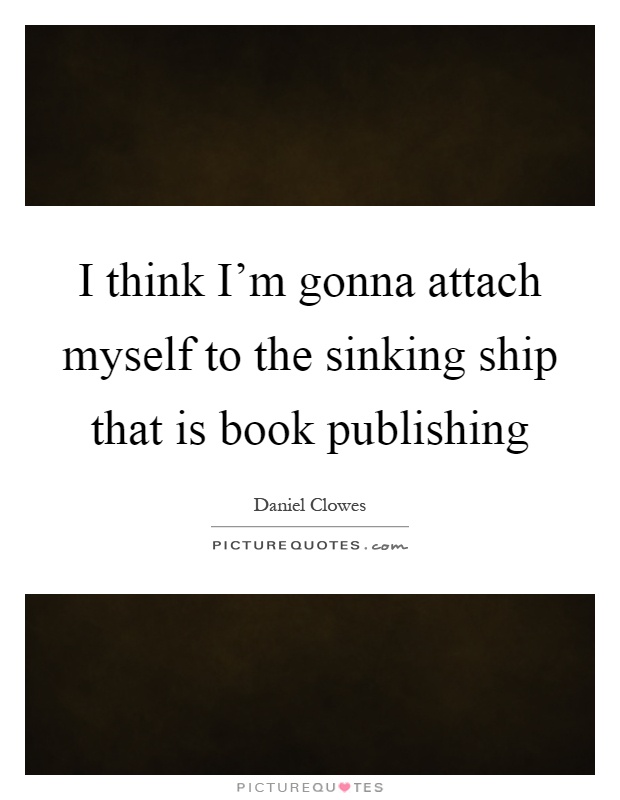 I think I'm gonna attach myself to the sinking ship that is book publishing Picture Quote #1