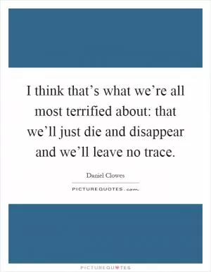 I think that’s what we’re all most terrified about: that we’ll just die and disappear and we’ll leave no trace Picture Quote #1