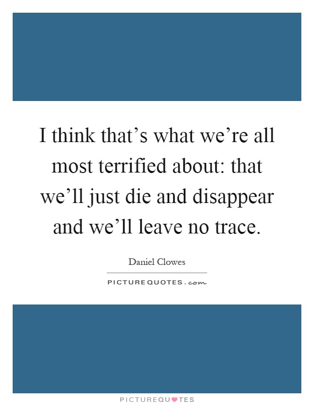 I think that's what we're all most terrified about: that we'll just die and disappear and we'll leave no trace Picture Quote #1