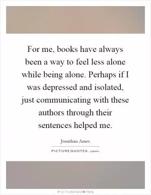 For me, books have always been a way to feel less alone while being alone. Perhaps if I was depressed and isolated, just communicating with these authors through their sentences helped me Picture Quote #1
