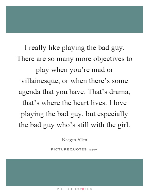 I really like playing the bad guy. There are so many more objectives to play when you're mad or villainesque, or when there's some agenda that you have. That's drama, that's where the heart lives. I love playing the bad guy, but especially the bad guy who's still with the girl Picture Quote #1