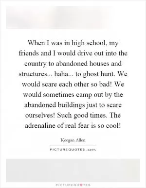 When I was in high school, my friends and I would drive out into the country to abandoned houses and structures... haha... to ghost hunt. We would scare each other so bad! We would sometimes camp out by the abandoned buildings just to scare ourselves! Such good times. The adrenaline of real fear is so cool! Picture Quote #1