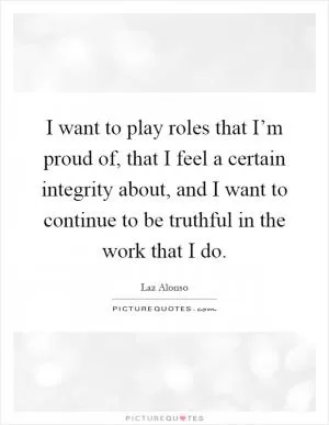 I want to play roles that I’m proud of, that I feel a certain integrity about, and I want to continue to be truthful in the work that I do Picture Quote #1