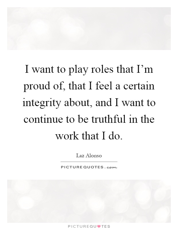 I want to play roles that I'm proud of, that I feel a certain integrity about, and I want to continue to be truthful in the work that I do Picture Quote #1
