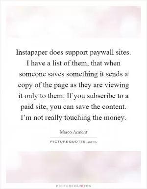Instapaper does support paywall sites. I have a list of them, that when someone saves something it sends a copy of the page as they are viewing it only to them. If you subscribe to a paid site, you can save the content. I’m not really touching the money Picture Quote #1