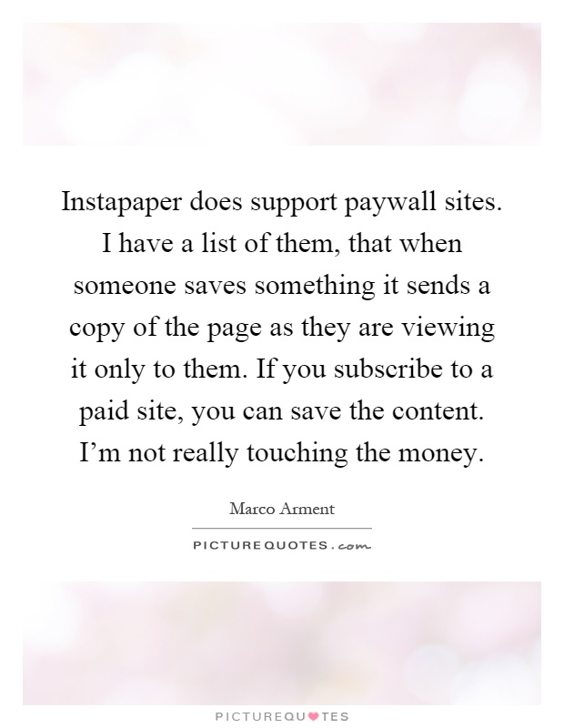 Instapaper does support paywall sites. I have a list of them, that when someone saves something it sends a copy of the page as they are viewing it only to them. If you subscribe to a paid site, you can save the content. I'm not really touching the money Picture Quote #1