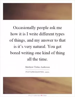 Occasionally people ask me how it is I write different types of things, and my answer to that is it’s very natural. You get bored writing one kind of thing all the time Picture Quote #1