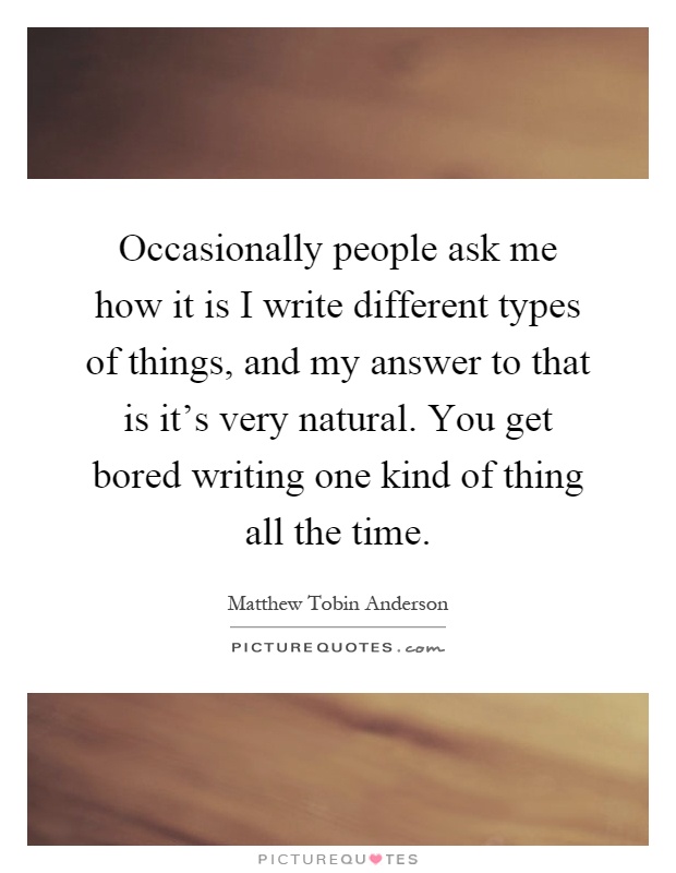 Occasionally people ask me how it is I write different types of things, and my answer to that is it's very natural. You get bored writing one kind of thing all the time Picture Quote #1
