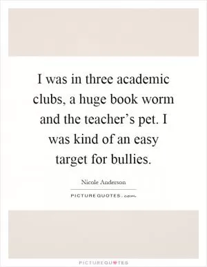 I was in three academic clubs, a huge book worm and the teacher’s pet. I was kind of an easy target for bullies Picture Quote #1