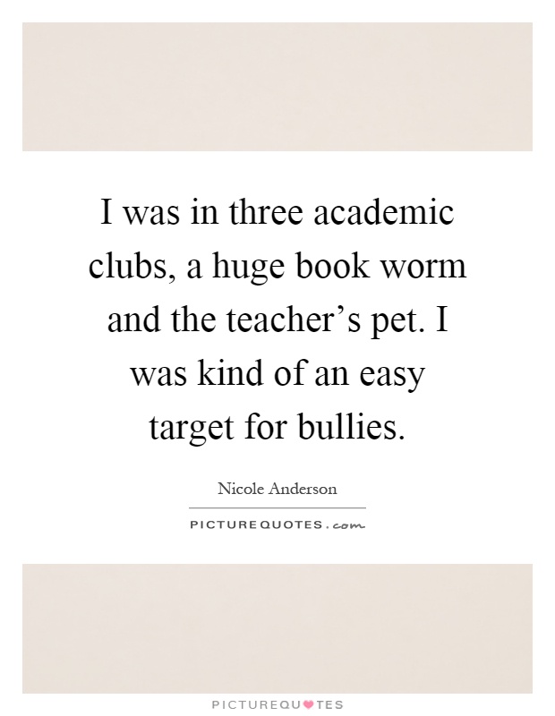 I was in three academic clubs, a huge book worm and the teacher's pet. I was kind of an easy target for bullies Picture Quote #1