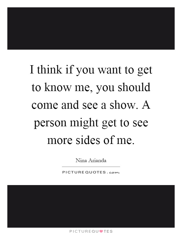 I think if you want to get to know me, you should come and see a show. A person might get to see more sides of me Picture Quote #1