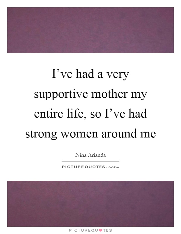 I've had a very supportive mother my entire life, so I've had strong women around me Picture Quote #1