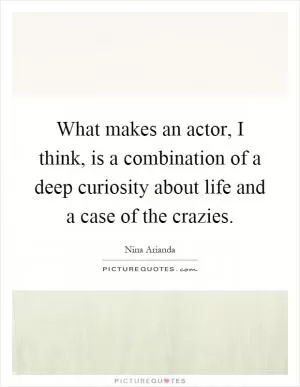 What makes an actor, I think, is a combination of a deep curiosity about life and a case of the crazies Picture Quote #1