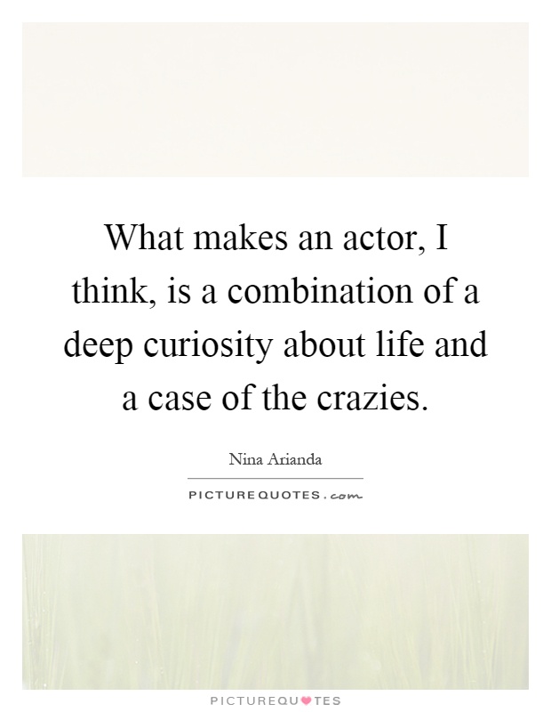 What makes an actor, I think, is a combination of a deep curiosity about life and a case of the crazies Picture Quote #1