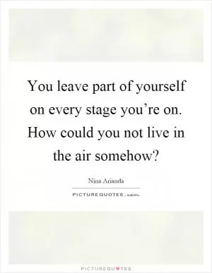 You leave part of yourself on every stage you’re on. How could you not live in the air somehow? Picture Quote #1