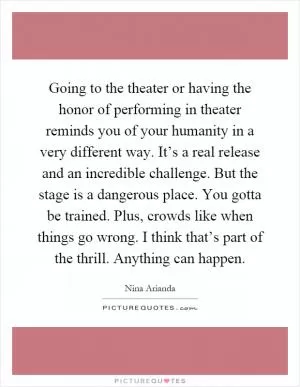 Going to the theater or having the honor of performing in theater reminds you of your humanity in a very different way. It’s a real release and an incredible challenge. But the stage is a dangerous place. You gotta be trained. Plus, crowds like when things go wrong. I think that’s part of the thrill. Anything can happen Picture Quote #1