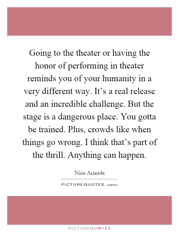 Going to the theater or having the honor of performing in theater reminds you of your humanity in a very different way. It's a real release and an incredible challenge. But the stage is a dangerous place. You gotta be trained. Plus, crowds like when things go wrong. I think that's part of the thrill. Anything can happen Picture Quote #1