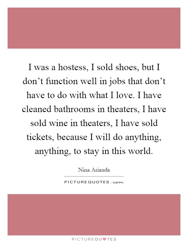 I was a hostess, I sold shoes, but I don't function well in jobs that don't have to do with what I love. I have cleaned bathrooms in theaters, I have sold wine in theaters, I have sold tickets, because I will do anything, anything, to stay in this world Picture Quote #1