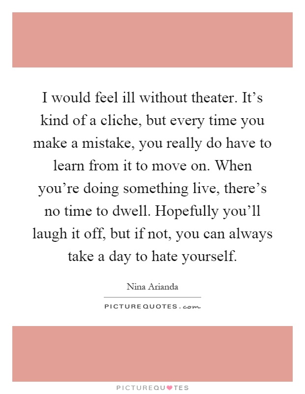 I would feel ill without theater. It's kind of a cliche, but every time you make a mistake, you really do have to learn from it to move on. When you're doing something live, there's no time to dwell. Hopefully you'll laugh it off, but if not, you can always take a day to hate yourself Picture Quote #1