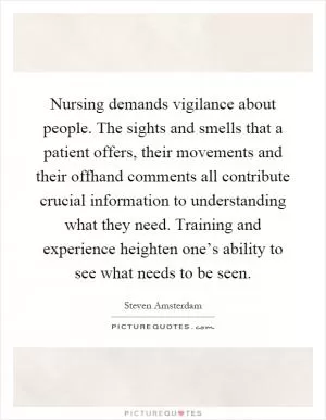 Nursing demands vigilance about people. The sights and smells that a patient offers, their movements and their offhand comments all contribute crucial information to understanding what they need. Training and experience heighten one’s ability to see what needs to be seen Picture Quote #1