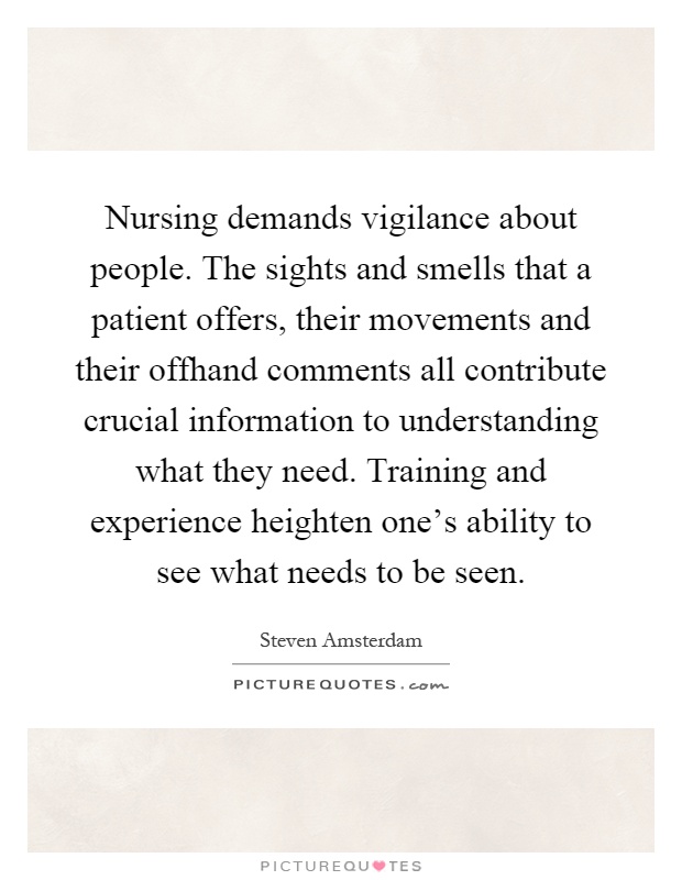 Nursing demands vigilance about people. The sights and smells that a patient offers, their movements and their offhand comments all contribute crucial information to understanding what they need. Training and experience heighten one's ability to see what needs to be seen Picture Quote #1