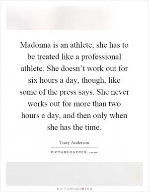 Madonna is an athlete; she has to be treated like a professional athlete. She doesn’t work out for six hours a day, though, like some of the press says. She never works out for more than two hours a day, and then only when she has the time Picture Quote #1