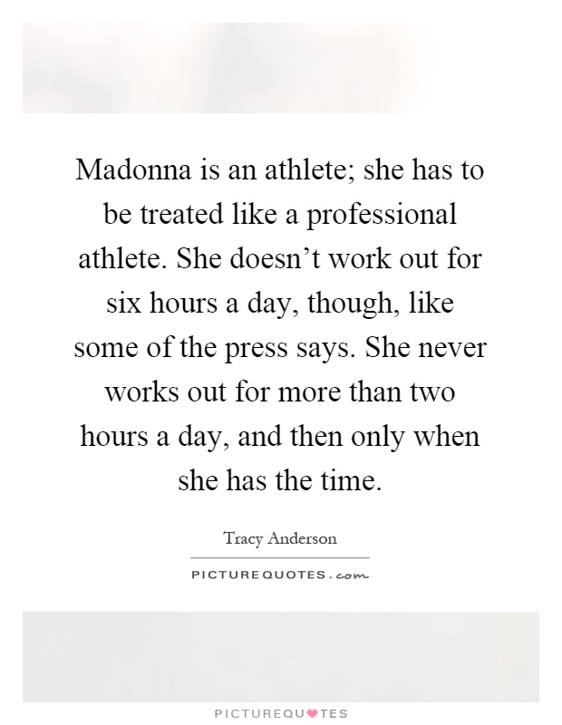Madonna is an athlete; she has to be treated like a professional athlete. She doesn't work out for six hours a day, though, like some of the press says. She never works out for more than two hours a day, and then only when she has the time Picture Quote #1