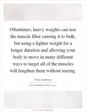 Oftentimes, heavy weights can tear the muscle fiber causing it to bulk, but using a lighter weight for a longer duration and allowing your body to move in many different ways to target all of the muscles will lengthen them without tearing Picture Quote #1