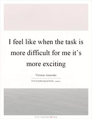 I feel like when the task is more difficult for me it’s more exciting Picture Quote #1