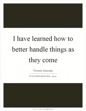 I have learned how to better handle things as they come Picture Quote #1