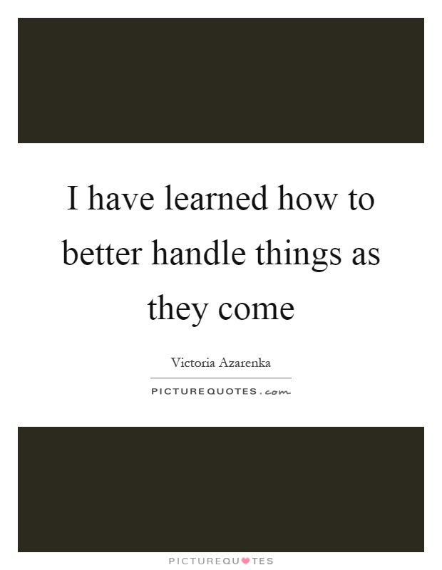 I have learned how to better handle things as they come Picture Quote #1