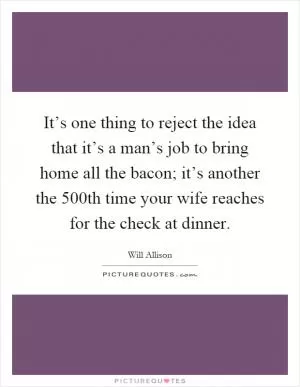 It’s one thing to reject the idea that it’s a man’s job to bring home all the bacon; it’s another the 500th time your wife reaches for the check at dinner Picture Quote #1