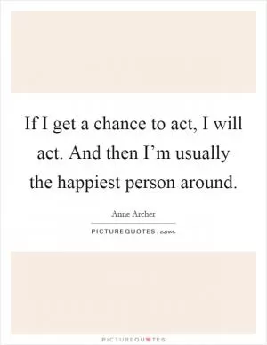 If I get a chance to act, I will act. And then I’m usually the happiest person around Picture Quote #1