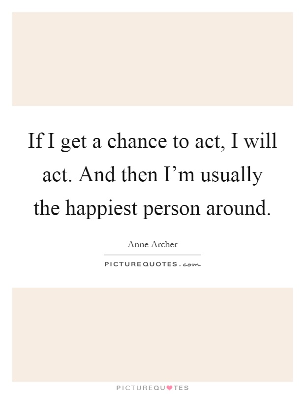 If I get a chance to act, I will act. And then I'm usually the happiest person around Picture Quote #1