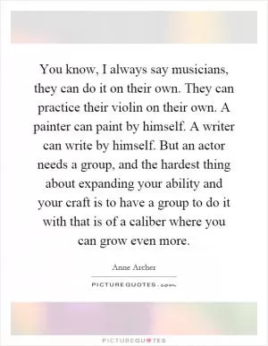 You know, I always say musicians, they can do it on their own. They can practice their violin on their own. A painter can paint by himself. A writer can write by himself. But an actor needs a group, and the hardest thing about expanding your ability and your craft is to have a group to do it with that is of a caliber where you can grow even more Picture Quote #1