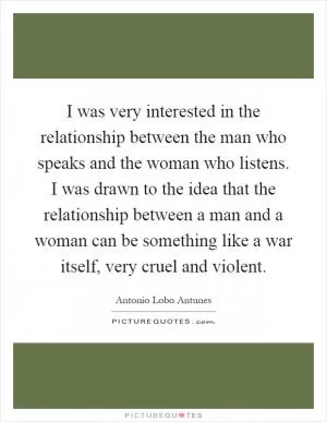 I was very interested in the relationship between the man who speaks and the woman who listens. I was drawn to the idea that the relationship between a man and a woman can be something like a war itself, very cruel and violent Picture Quote #1