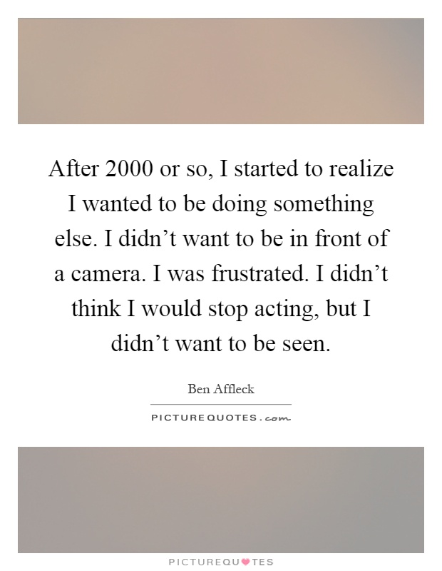 After 2000 or so, I started to realize I wanted to be doing something else. I didn't want to be in front of a camera. I was frustrated. I didn't think I would stop acting, but I didn't want to be seen Picture Quote #1