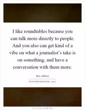I like roundtables because you can talk more directly to people. And you also can get kind of a vibe on what a journalist’s take is on something, and have a conversation with them more Picture Quote #1