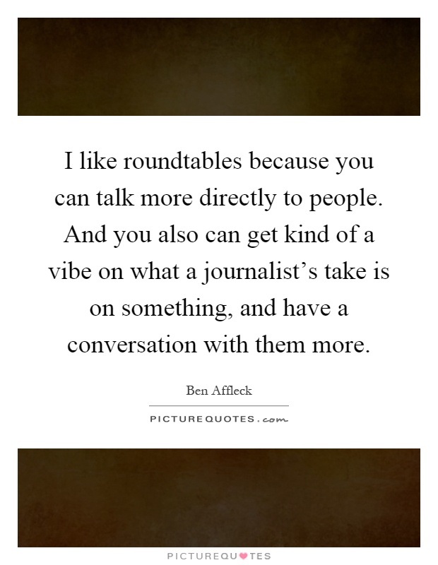 I like roundtables because you can talk more directly to people. And you also can get kind of a vibe on what a journalist's take is on something, and have a conversation with them more Picture Quote #1
