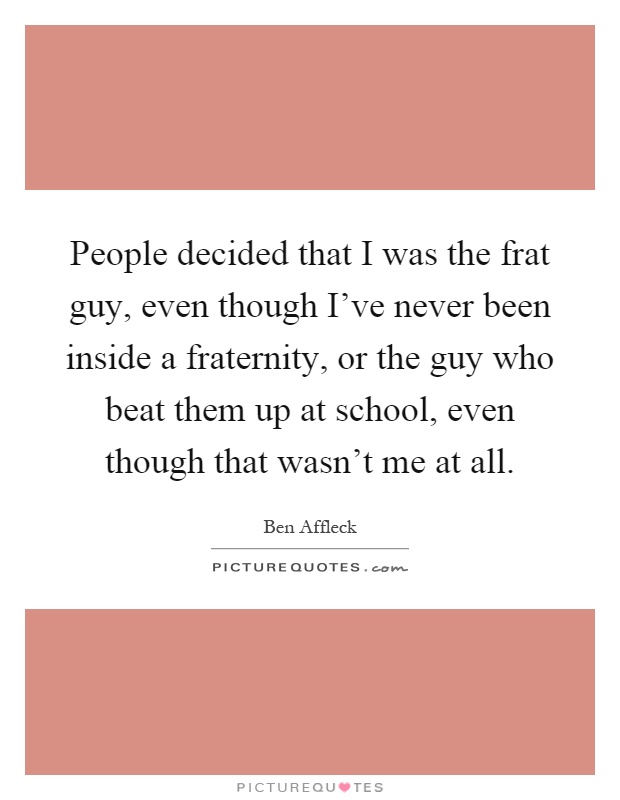 People decided that I was the frat guy, even though I've never been inside a fraternity, or the guy who beat them up at school, even though that wasn't me at all Picture Quote #1