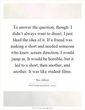 To answer the question, though: I didn’t always want to direct. I just liked the idea of it. If a friend was making a short and needed someone who knew screen direction, I would jump in. It would be horrible, but it led to a short, then another, and another. It was like student films Picture Quote #1