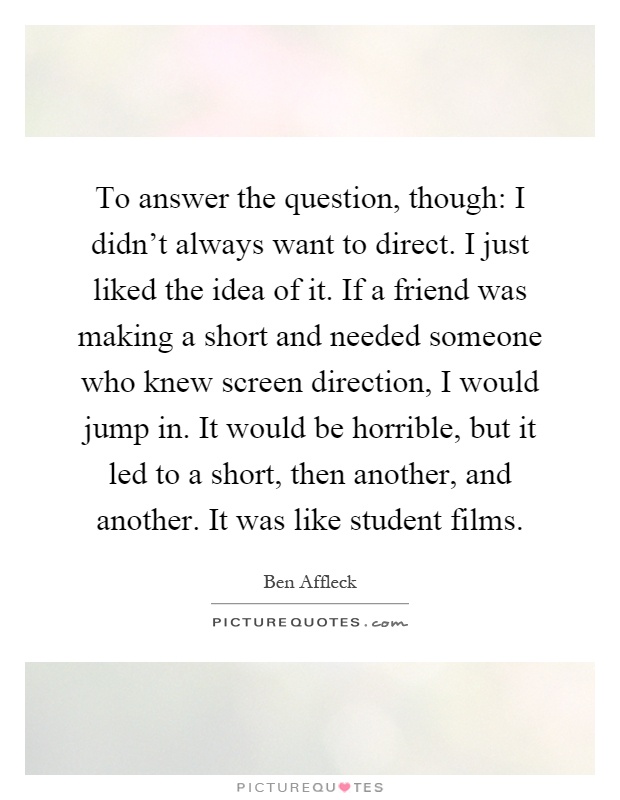 To answer the question, though: I didn't always want to direct. I just liked the idea of it. If a friend was making a short and needed someone who knew screen direction, I would jump in. It would be horrible, but it led to a short, then another, and another. It was like student films Picture Quote #1
